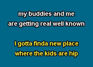 my buddies and me
are getting real well known

I gotta finda new place
where the kids are hip