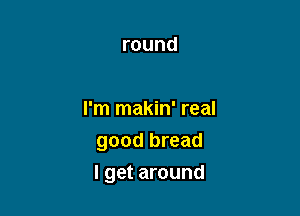 round

I'm makin' real
good bread

I get around