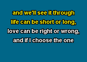 and we'll see it through
life can be short or long,

love can be right or wrong,
and ifl choose the one