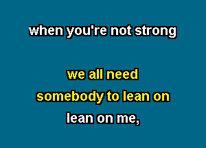 when you're not strong

we all need
somebody to lean on
lean on me,