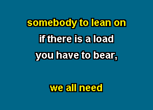 somebody to lean on
if there is a load

you have to bear,

we all need