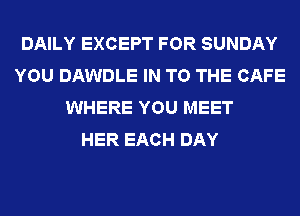 DAILY EXCEPT FOR SUNDAY
YOU DAWDLE IN TO THE CAFE
WHERE YOU MEET
HER EACH DAY