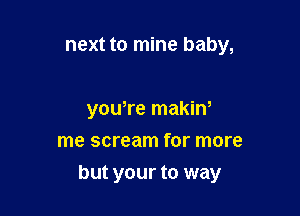 next to mine baby,

yowre makiw
me scream for more

but your to way