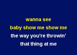 wanna see

baby show me show me

the way youtre throwin,
that thing at me