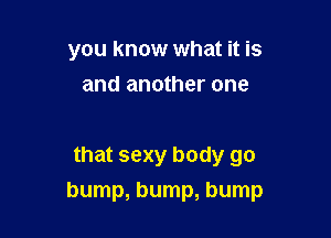 you know what it is
and another one

that sexy body go

bump, bump, bump
