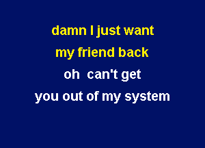 damn Ijust want
my friend back
oh can't get

you out of my system