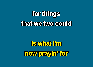 for things
that we two could

is what Pm

now prayiw for