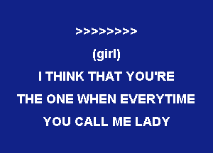 (girl)
I THINK THAT YOU'RE
THE ONE WHEN EVERYTIME
YOU CALL ME LADY