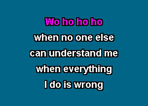 when no one else
can understand me
when everything

I do is wrong