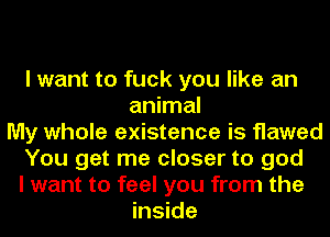 I want to fuck you like an
animal
My whole existence is flawed
You get me closer to god
I want to feel you from the
inside