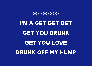 b),D' t.

PM A GET GET GET
GETYOUDRUNK

GET YOU LOVE
DRUNK OFF MY HUMP