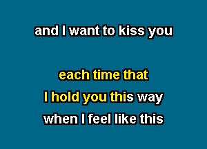 and I want to kiss you

each time that
I hold you this way
when I feel like this