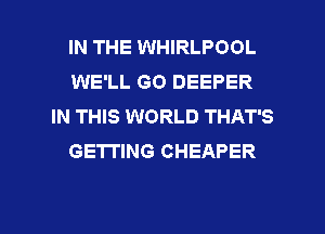 IN THE WHIRLPOOL
WE'LL GO DEEPER
IN THIS WORLD THAT'S
GETTING CHEAPER

g