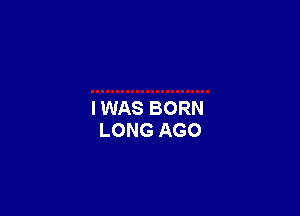 I WAS BORN
LONG AGO