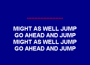 MIGHT AS WELL JUMP
GO AHEAD AND JUMP
MIGHT AS WELL JUMP
GO AHEAD AND JUMP