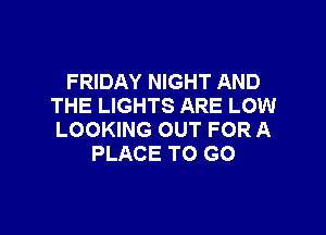 FRIDAY NIGHT AND
THE LIGHTS ARE LOW

LOOKING OUT FOR A
PLACE TO GO