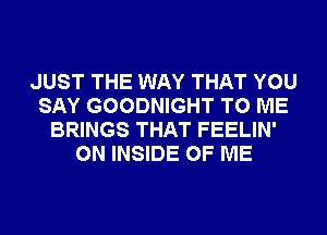 JUST THE WAY THAT YOU
SAY GOODNIGHT TO ME
BRINGS THAT FEELIN'
ON INSIDE OF ME