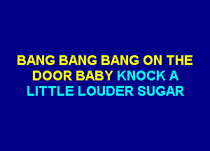 BANG BANG BANG ON THE
DOOR BABY KNOCK A
LITTLE LOUDER SUGAR