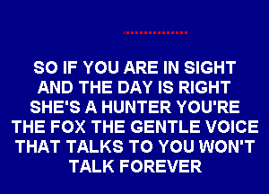SO IF YOU ARE IN SIGHT
AND THE DAY IS RIGHT
SHE'S A HUNTER YOU'RE
THE FOX THE GENTLE VOICE
THAT TALKS TO YOU WON'T
TALK FOREVER