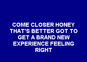 COME CLOSER HONEY
THAT'S BETTER GOT TO
GET A BRAND NEW
EXPERIENCE FEELING
RIGHT