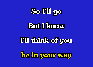 So I'll go

But I lmow

I'll think of you

be in your way