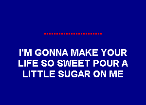I'M GONNA MAKE YOUR
LIFE SO SWEET POUR A
LITTLE SUGAR ON ME