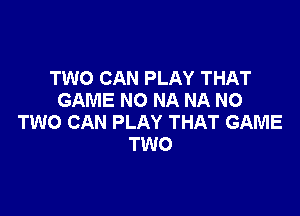 TWO CAN PLAY THAT
GAME NO NA NA NO

TWO CAN PLAY THAT GAME
TWO