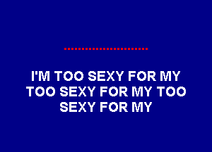 I'M TOO SEXY FOR MY
TOO SEXY FOR MY TOO
SEXY FOR MY