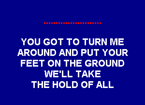 YOU GOT TO TURN ME
AROUND AND PUT YOUR
FEET ON THE GROUND
WE'LL TAKE
THE HOLD OF ALL