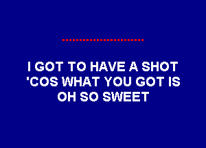 I GOT TO HAVE A SHOT

'COS WHAT YOU GOT IS
OH 80 SWEET