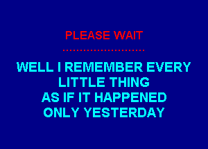 WELL I REMEMBER EVERY
LITTLE THING
AS IF IT HAPPENED
ONLY YESTERDAY