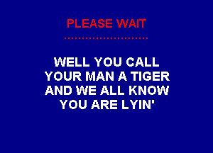 WELL YOU CALL
YOUR MAN A TIGER

AND WE ALL KNOW
YOU ARE LYIN'