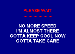 NO MORE SPEED

I'M ALMOST THERE
GOTTA KEEP COOL NOW
GOTTA TAKE CARE