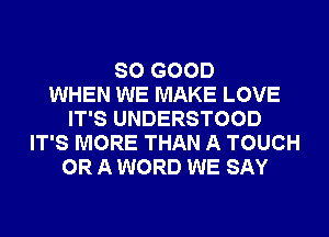 SO GOOD
WHEN WE MAKE LOVE
IT'S UNDERSTOOD
IT'S MORE THAN A TOUCH
OR A WORD WE SAY