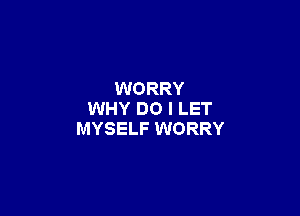 WORRY

WHY DO I LET
MYSELF WORRY