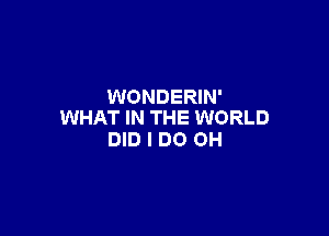 WONDERIN'
WHAT IN THE WORLD

DID I DO OH