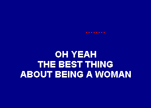 OH YEAH
THE BEST THING
ABOUT BEING A WOMAN