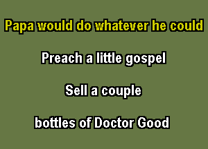 Papa would do whatever he could

Preach a little gospel

Sell a couple

bottles of Doctor Good