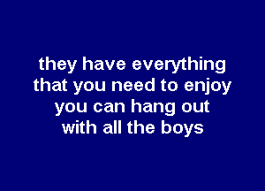 they have everything
that you need to enjoy

you can hang out
with all the boys