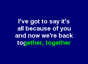 I've got to say it's
all because of you

and now we're back
together, together