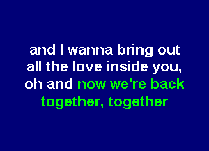 and I wanna bring out
all the love inside you,

oh and now we're back
together, together