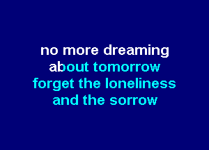 no more dreaming
about tomorrow

forget the loneliness
and the sorrow