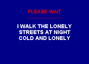 I WALK THE LONELY

STREETS AT NIGHT
COLD AND LONELY