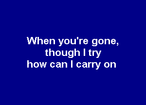 When you're gone,

though I try
how can I carry on