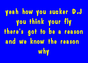 yeah how you sucker D.J
you fhink your fly

fhere's gof to be a reason
and we know fhe reason

why