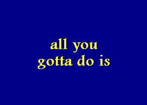 all you

gotta do is