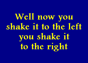 Well now you
shake it to the left

you shake it
to the right