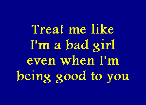 Treat me like
I'm a bad girl

even when I'm
being good to you