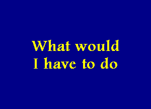 What would

I have to do
