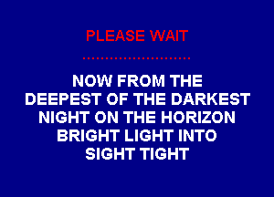 NOW FROM THE
DEEPEST OF THE DARKEST
NIGHT ON THE HORIZON
BRIGHT LIGHT INTO
SIGHT TIGHT